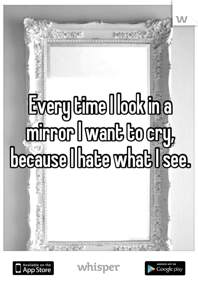 Every time I look in a mirror I want to cry, because I hate what I see.