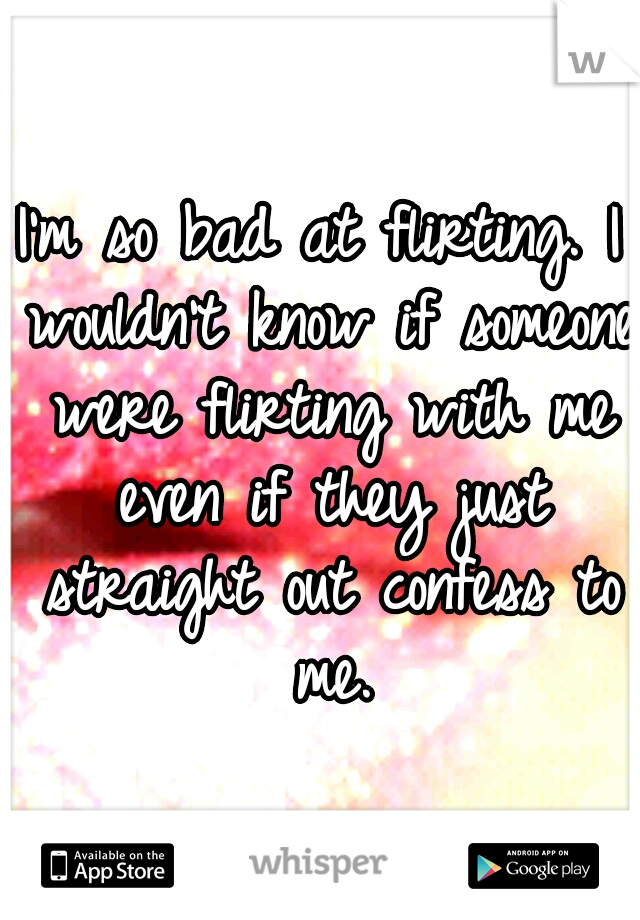 I'm so bad at flirting. I wouldn't know if someone were flirting with me even if they just straight out confess to me.
