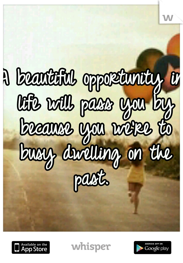 A beautiful opportunity in life will pass you by because you we're to busy dwelling on the past. 