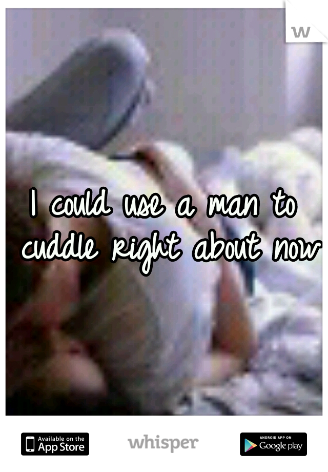 I could use a man to cuddle right about now