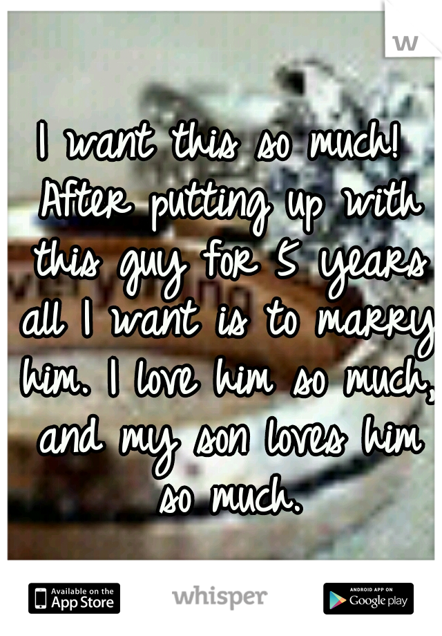 I want this so much! After putting up with this guy for 5 years all I want is to marry him. I love him so much, and my son loves him so much.