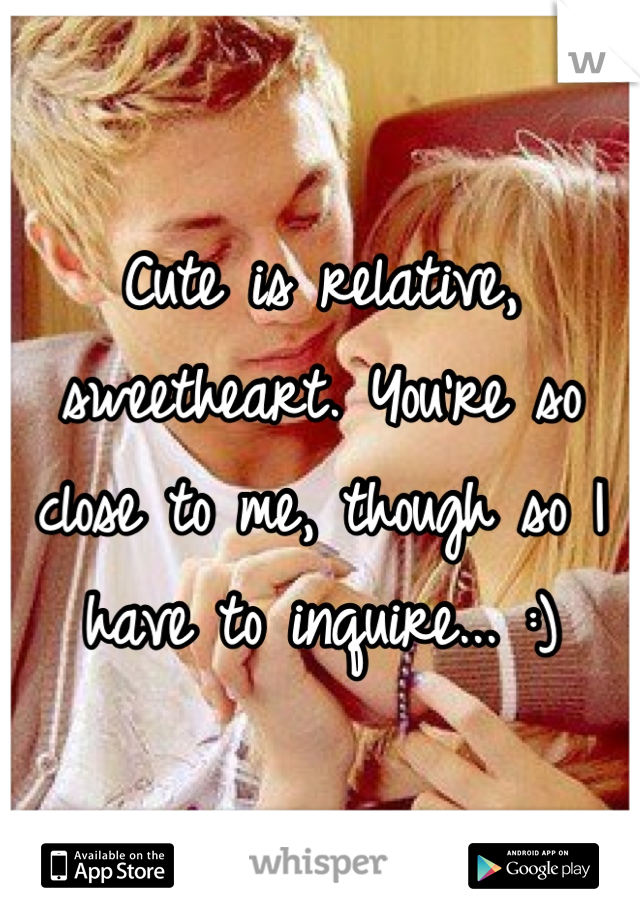 Cute is relative, sweetheart. You're so close to me, though so I have to inquire... :)