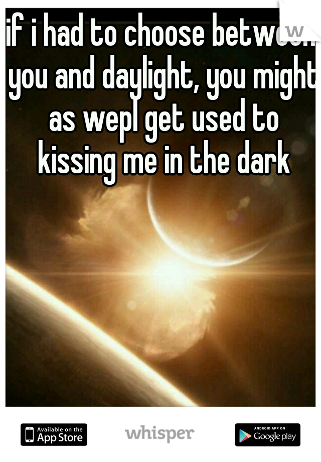 if i had to choose between you and daylight, you might as wepl get used to kissing me in the dark
