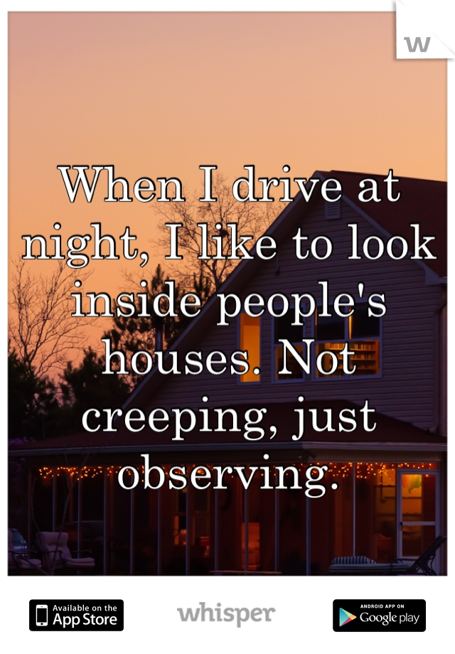 When I drive at night, I like to look inside people's houses. Not creeping, just observing.