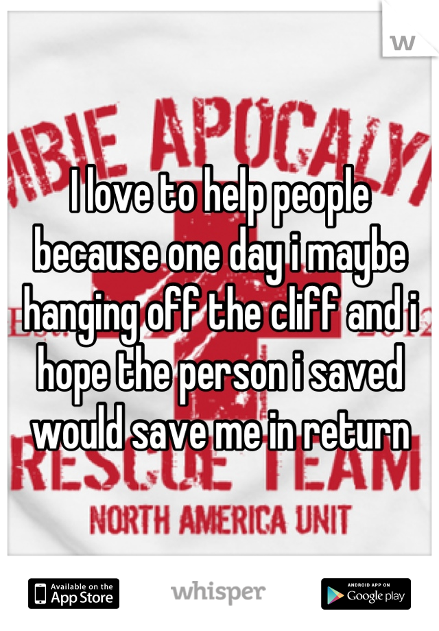 I love to help people because one day i maybe hanging off the cliff and i hope the person i saved would save me in return