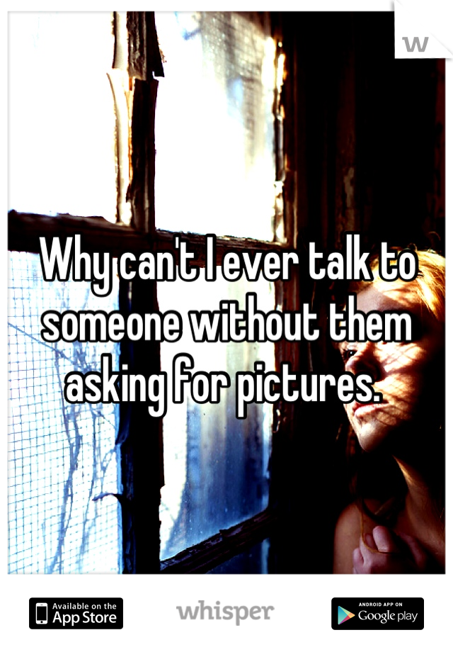 Why can't I ever talk to someone without them asking for pictures. 