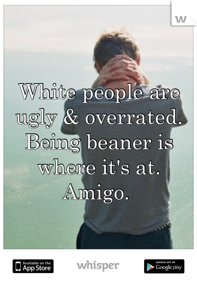 White people are ugly & overrated. Being beaner is where it's at. Amigo. 