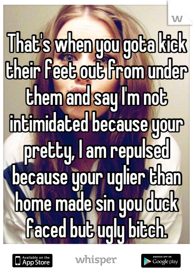 That's when you gota kick their feet out from under them and say I'm not intimidated because your pretty, I am repulsed because your uglier than home made sin you duck faced but ugly bitch.