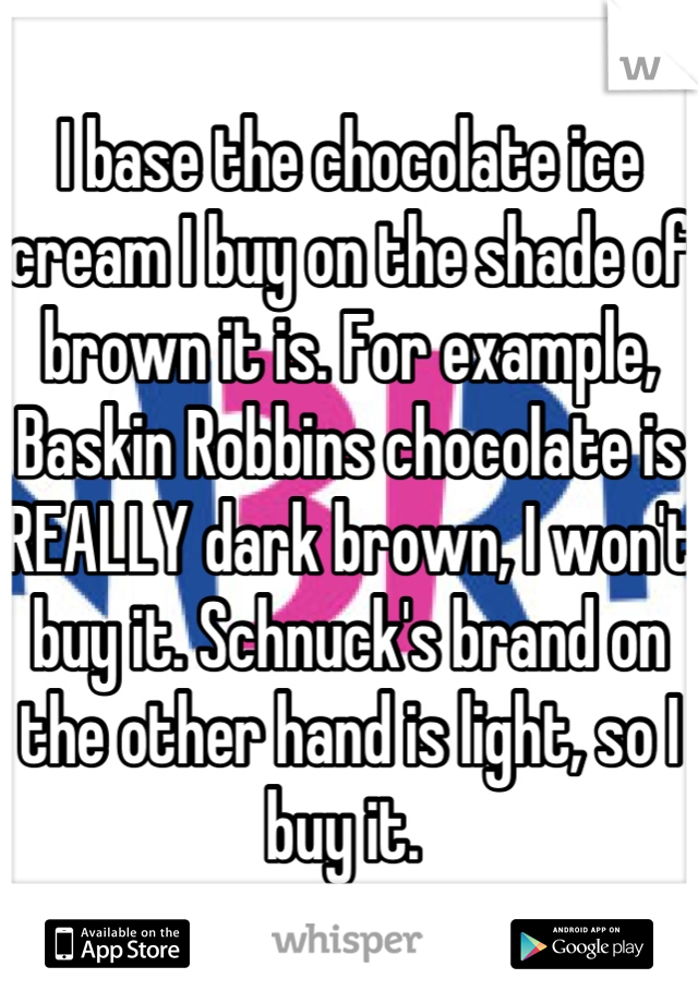 I base the chocolate ice cream I buy on the shade of brown it is. For example, Baskin Robbins chocolate is REALLY dark brown, I won't buy it. Schnuck's brand on the other hand is light, so I buy it. 