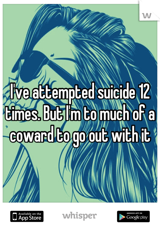I've attempted suicide 12 times. But I'm to much of a coward to go out with it