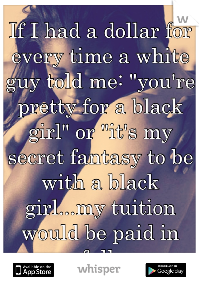 If I had a dollar for every time a white guy told me: "you're pretty for a black girl" or "it's my secret fantasy to be with a black girl...my tuition would be paid in full.