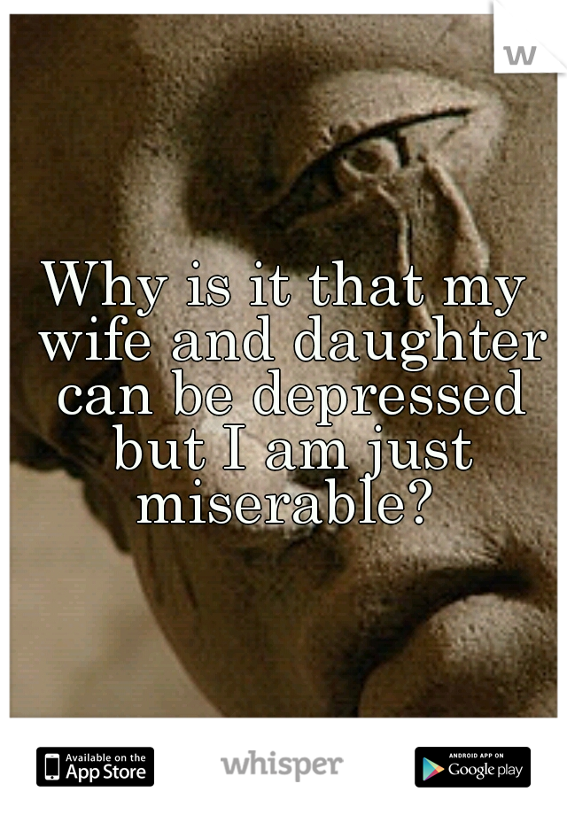 Why is it that my wife and daughter can be depressed but I am just miserable? 