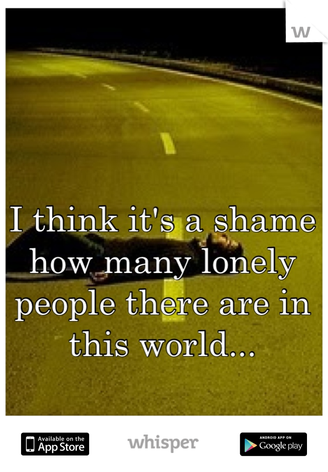I think it's a shame how many lonely people there are in this world...