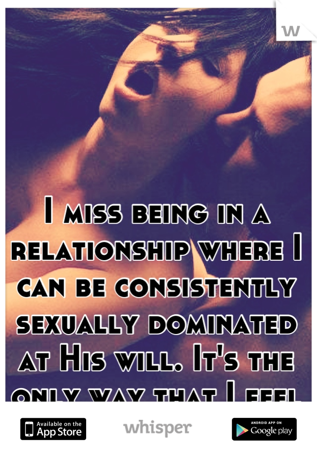 I miss being in a relationship where I can be consistently sexually dominated at His will. It's the only way that I feel wanted.