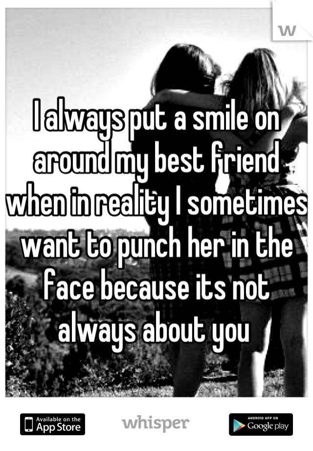 I always put a smile on around my best friend when in reality I sometimes want to punch her in the face because its not always about you 