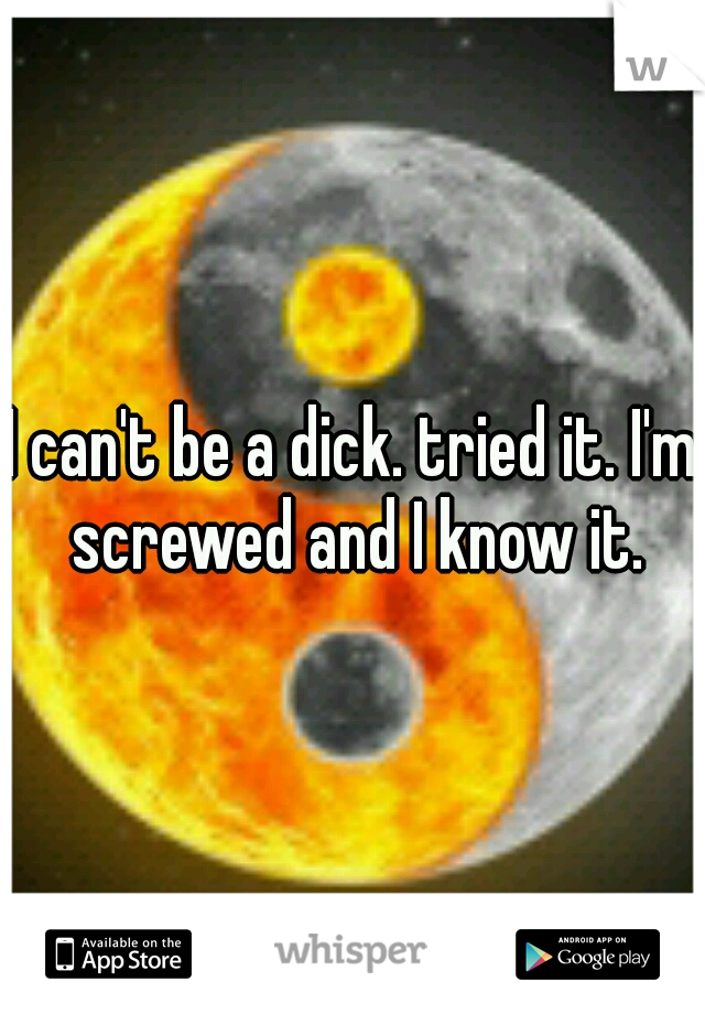 I can't be a dick. tried it. I'm screwed and I know it.