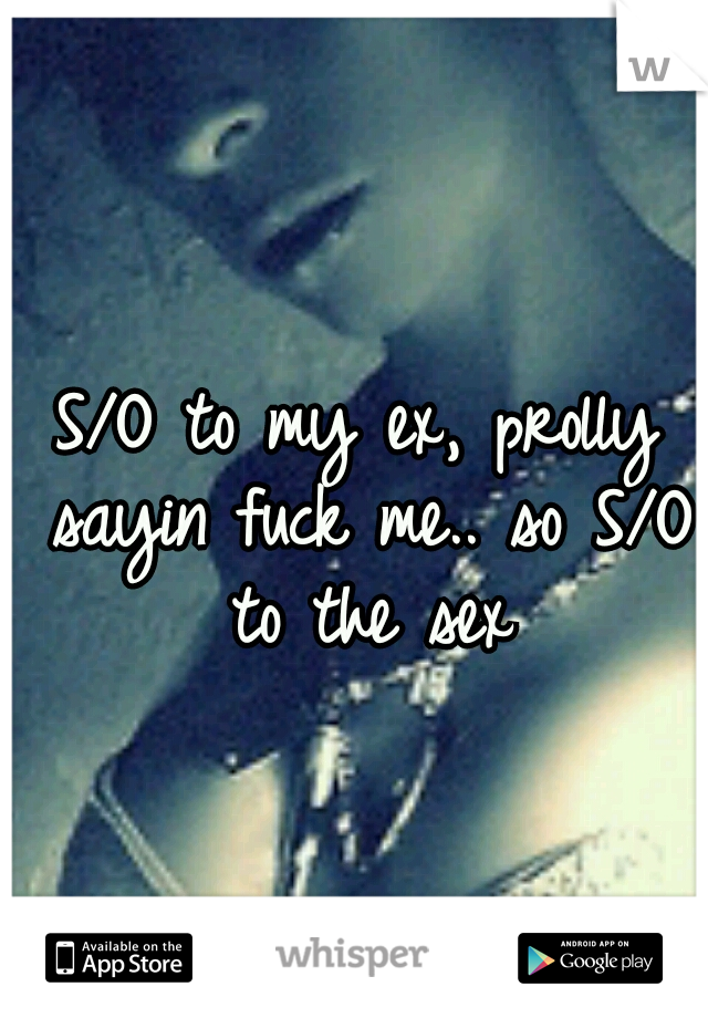 S/O to my ex, prolly sayin fuck me.. so S/O to the sex