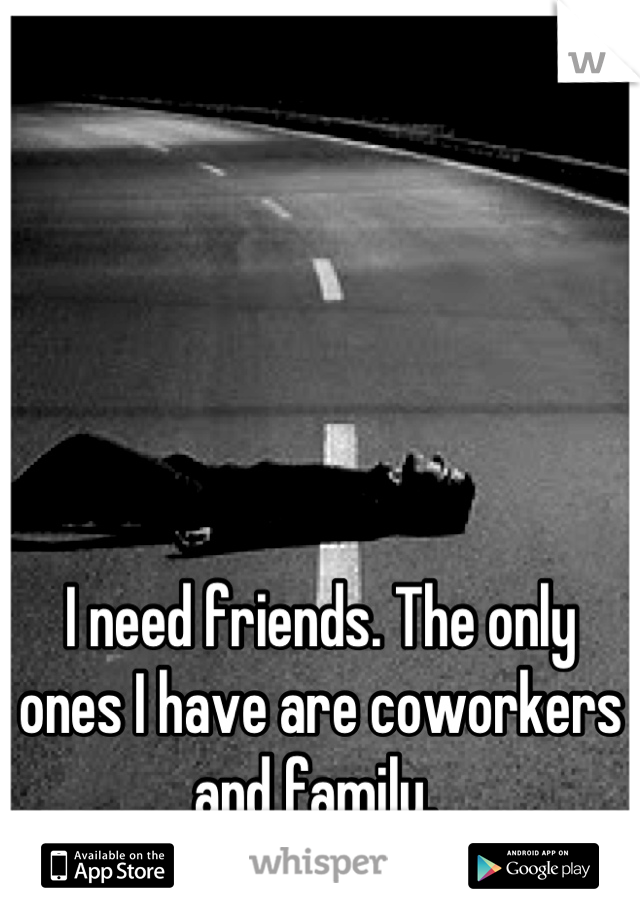 I need friends. The only ones I have are coworkers and family. 