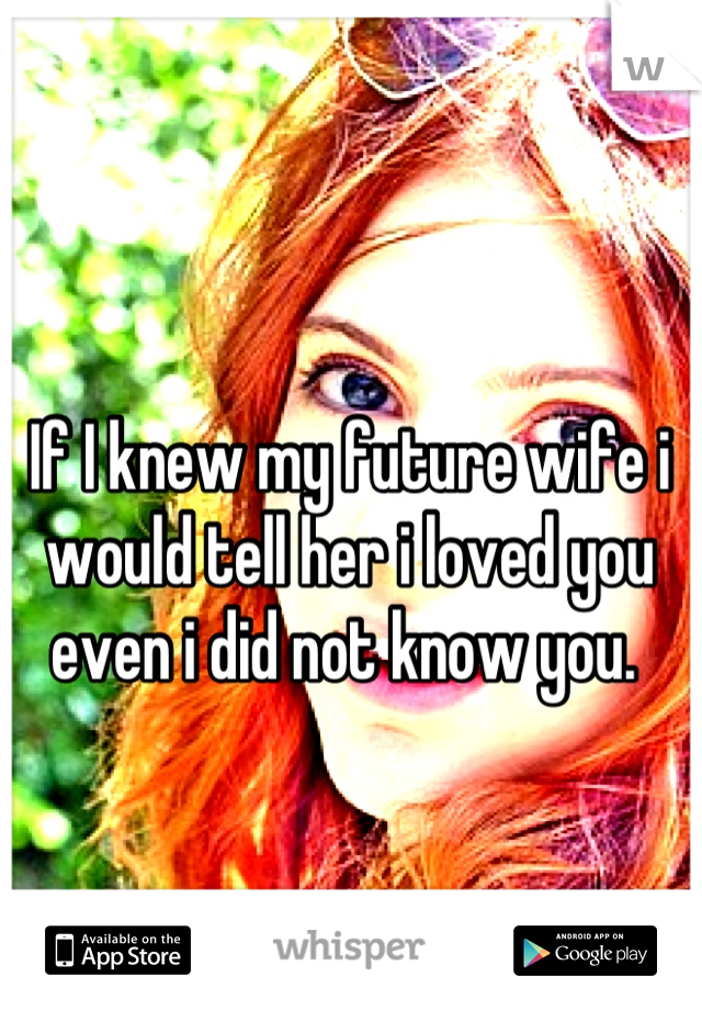 If I knew my future wife i would tell her i loved you even i did not know you. 