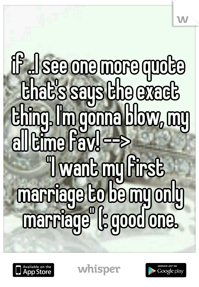 if ..I see one more quote that's says the exact thing. I'm gonna blow, my all time fav! --> 		 			 	"I want my first marriage to be my only marriage" (: good one.