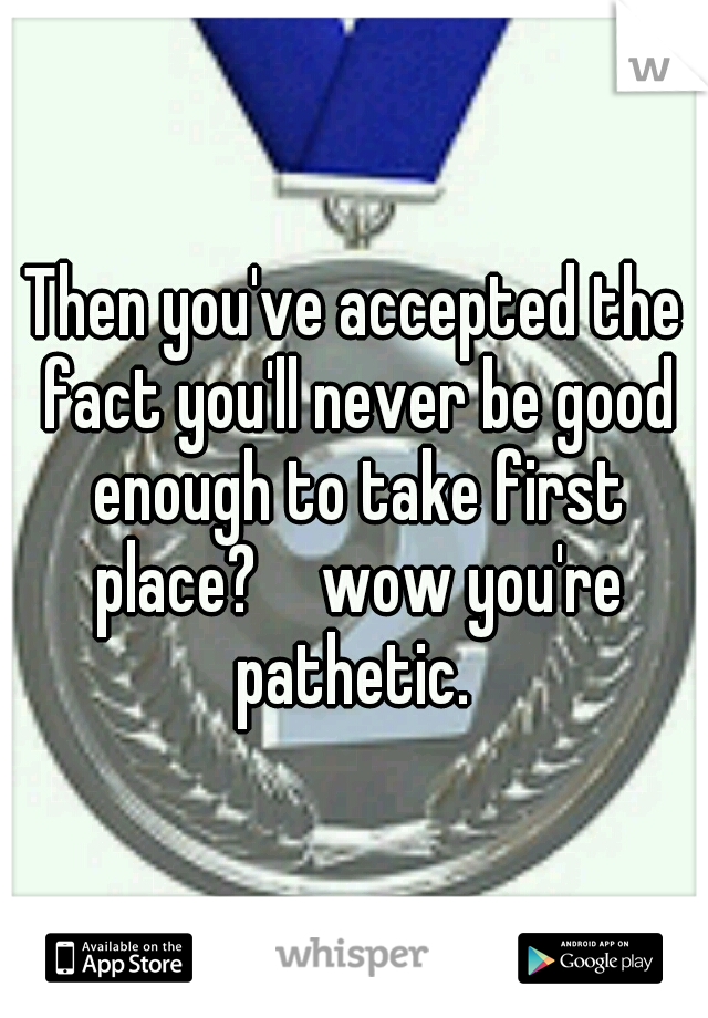 Then you've accepted the fact you'll never be good enough to take first place?  
wow you're pathetic. 