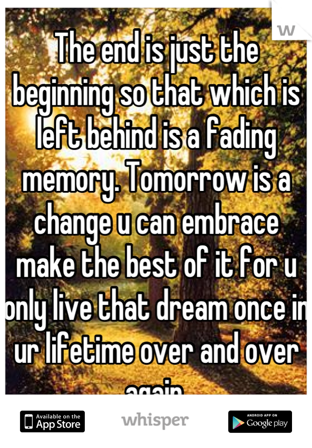 The end is just the beginning so that which is left behind is a fading memory. Tomorrow is a change u can embrace make the best of it for u only live that dream once in ur lifetime over and over again.