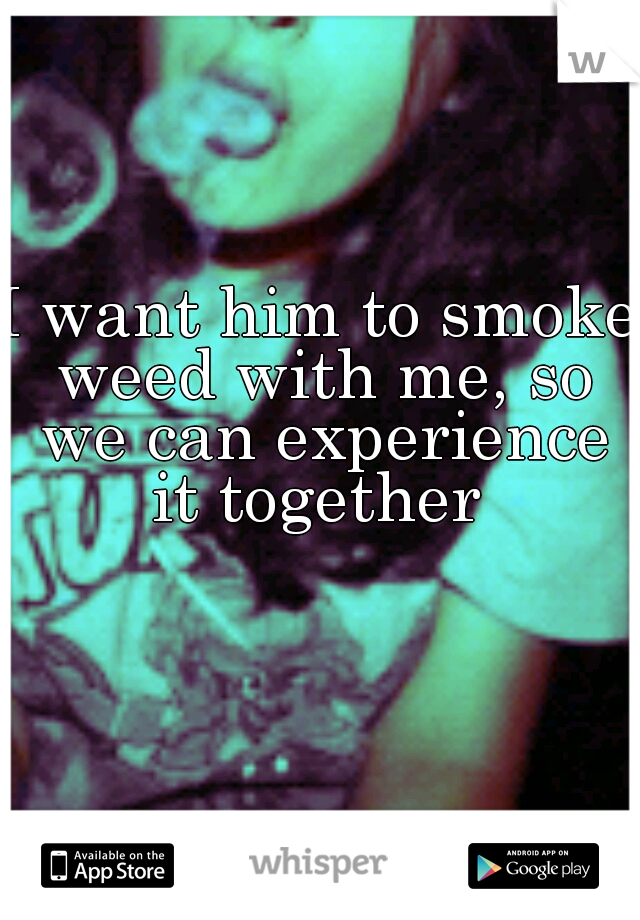 I want him to smoke weed with me, so we can experience it together 
