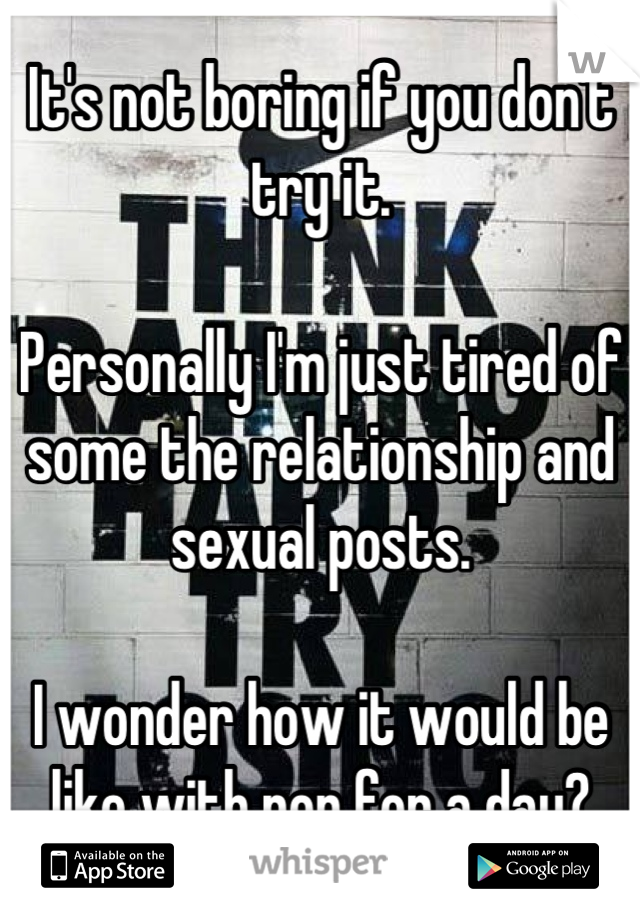It's not boring if you don't try it.

Personally I'm just tired of some the relationship and sexual posts.

I wonder how it would be like with non for a day?