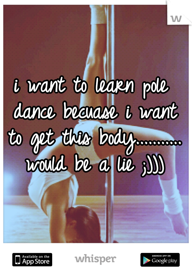 i want to learn pole dance becuase i want to get this body........... would be a lie ;)))