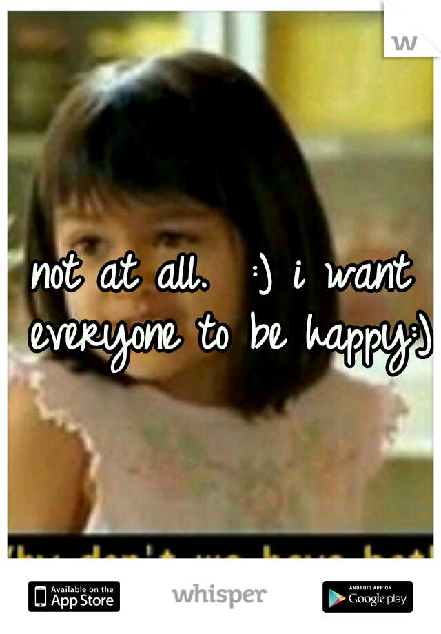 not at all.  :) i want everyone to be happy:)