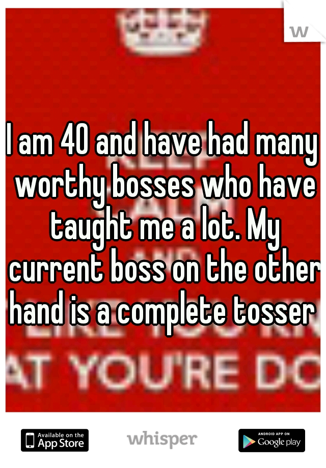 I am 40 and have had many worthy bosses who have taught me a lot. My current boss on the other hand is a complete tosser 
