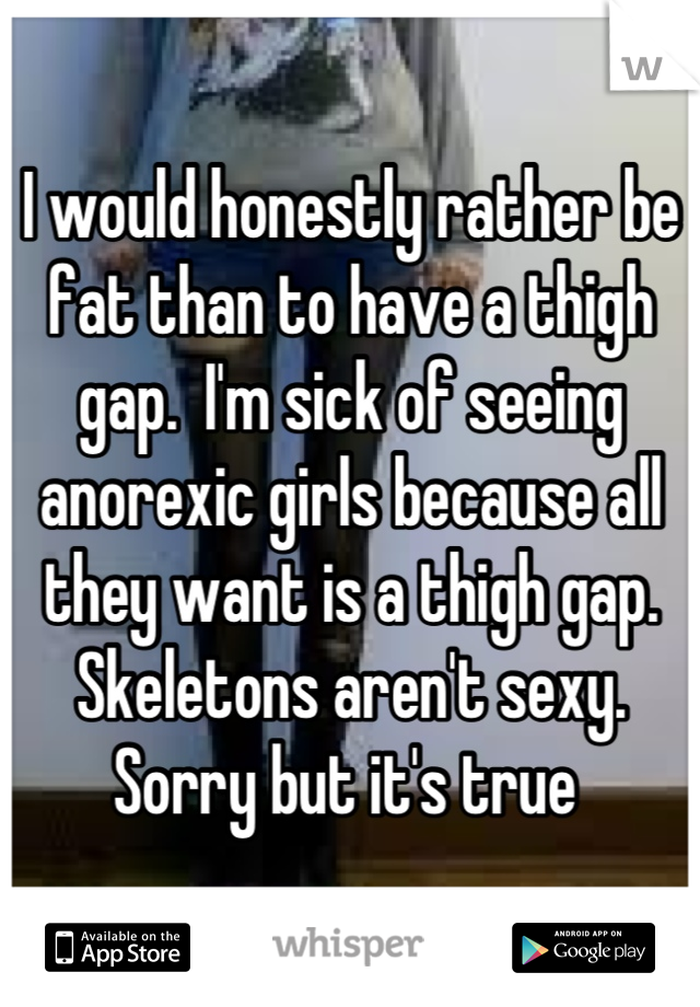 I would honestly rather be fat than to have a thigh gap.  I'm sick of seeing anorexic girls because all they want is a thigh gap. Skeletons aren't sexy.  Sorry but it's true 
