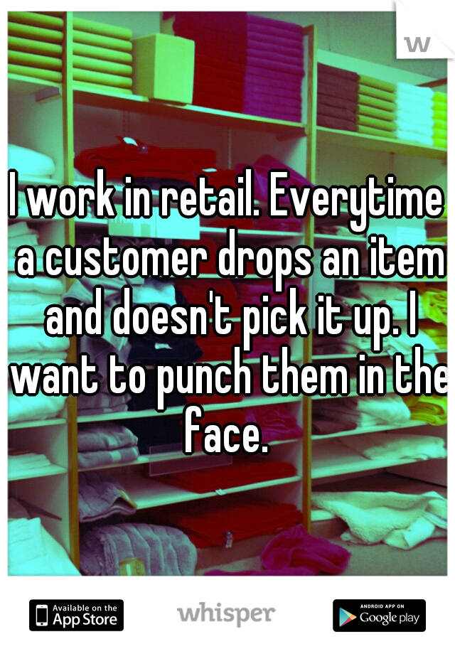 I work in retail. Everytime a customer drops an item and doesn't pick it up. I want to punch them in the face. 