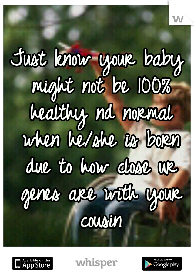 Just know your baby might not be 100% healthy nd normal when he/she is born due to how close ur genes are with your cousin