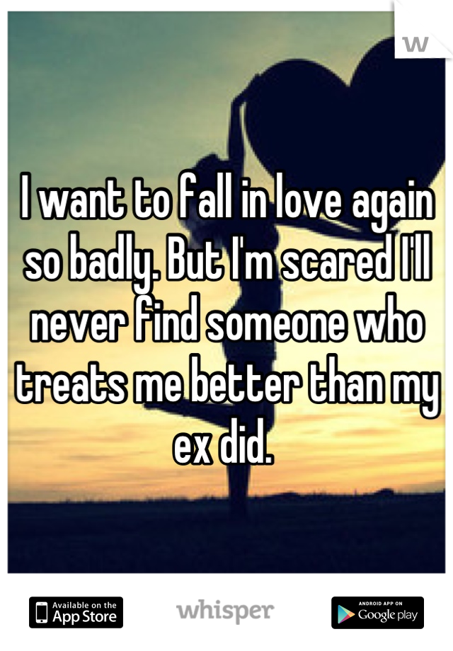 I want to fall in love again so badly. But I'm scared I'll never find someone who treats me better than my ex did. 