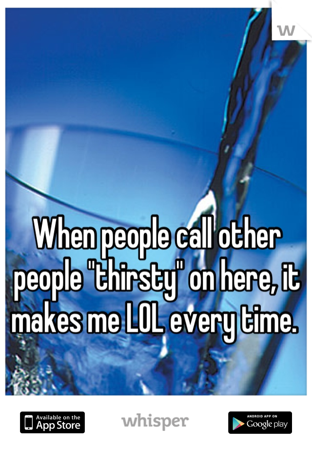 When people call other people "thirsty" on here, it makes me LOL every time. 
