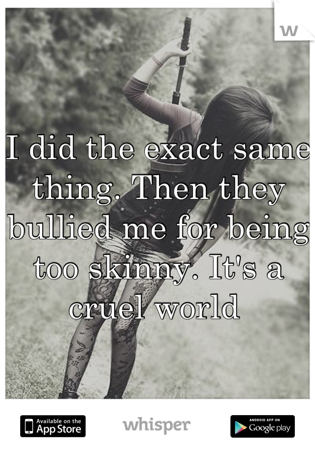 I did the exact same thing. Then they bullied me for being too skinny. It's a cruel world 
