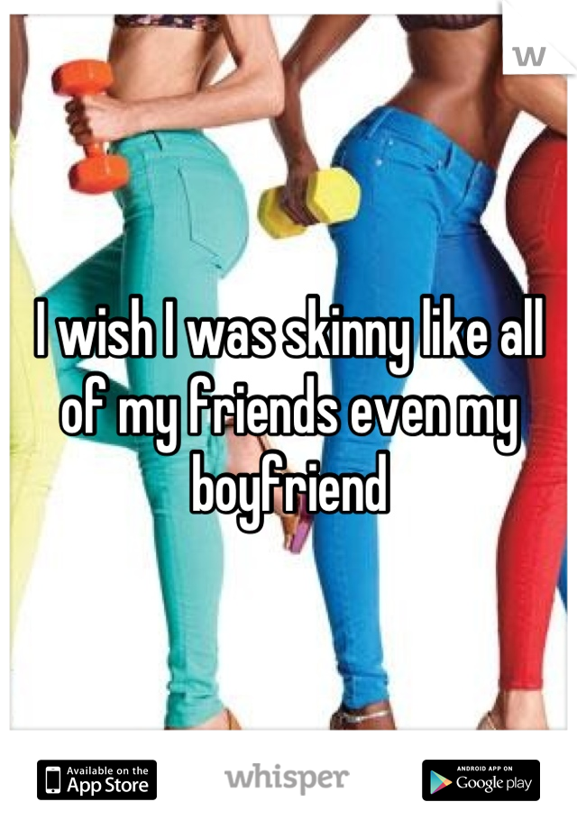 I wish I was skinny like all of my friends even my boyfriend