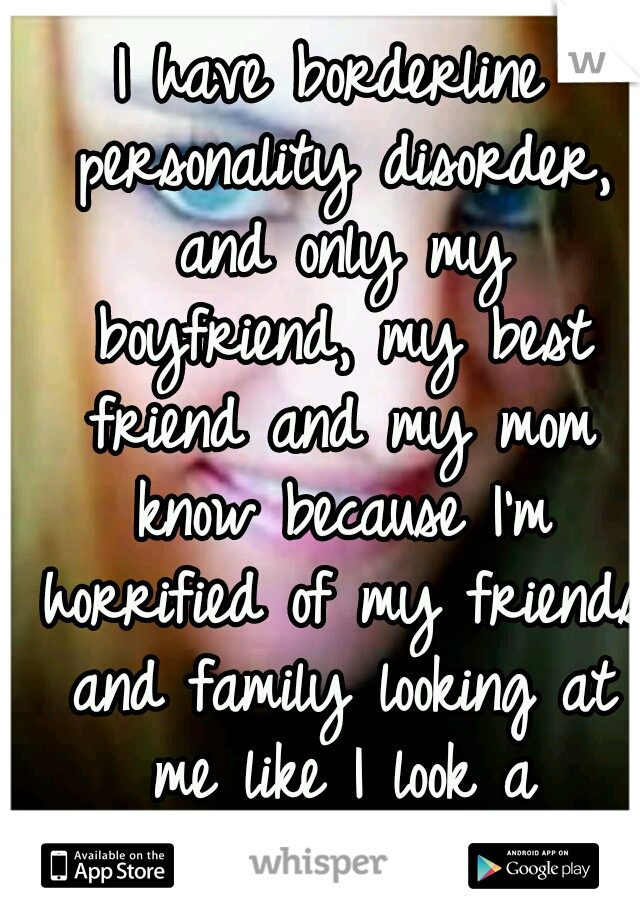 I have borderline personality disorder, and only my boyfriend, my best friend and my mom know because I'm horrified of my friends and family looking at me like I look a myself...  damaged.