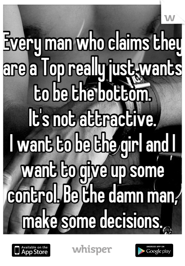 Every man who claims they are a Top really just wants to be the bottom. 
It's not attractive.
I want to be the girl and I want to give up some control. Be the damn man, make some decisions.