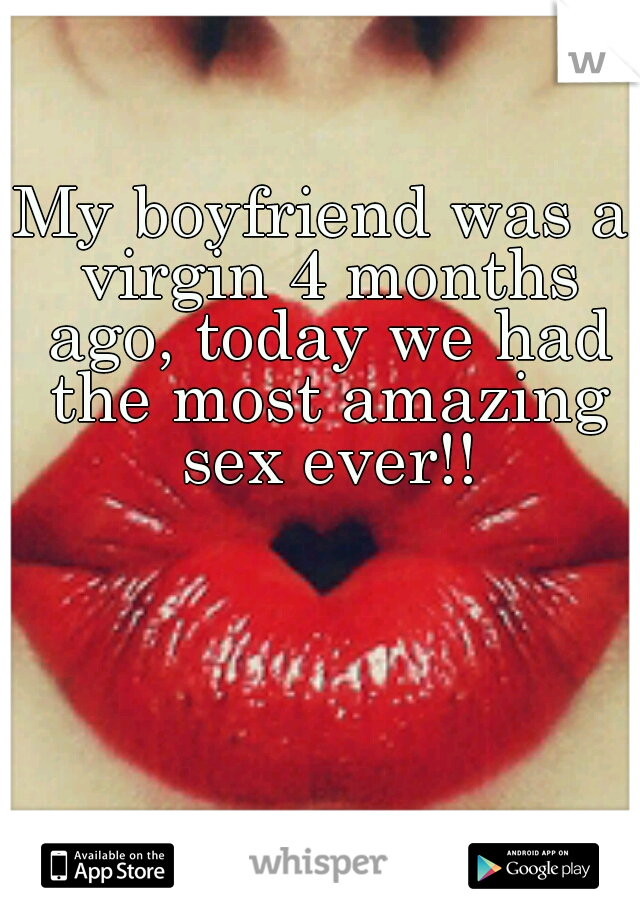 My boyfriend was a virgin 4 months ago, today we had the most amazing sex ever!!