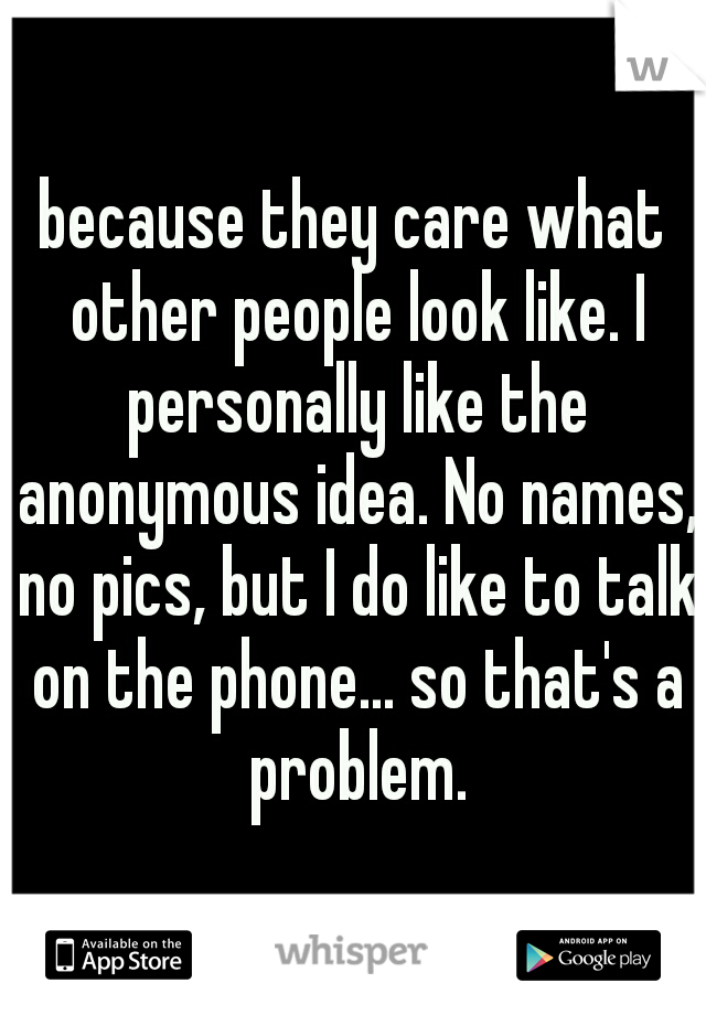 because they care what other people look like. I personally like the anonymous idea. No names, no pics, but I do like to talk on the phone... so that's a problem.