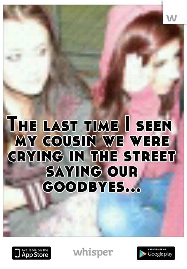 The last time I seen my cousin we were crying in the street saying our goodbyes...