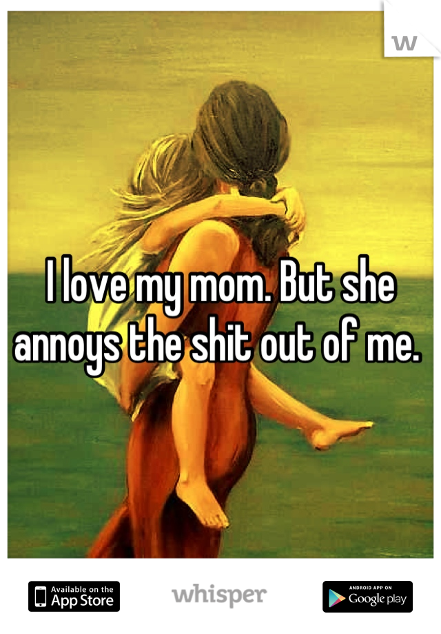 I love my mom. But she annoys the shit out of me. 