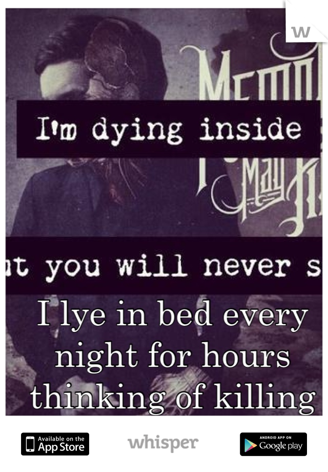 I lye in bed every night for hours thinking of killing myself 