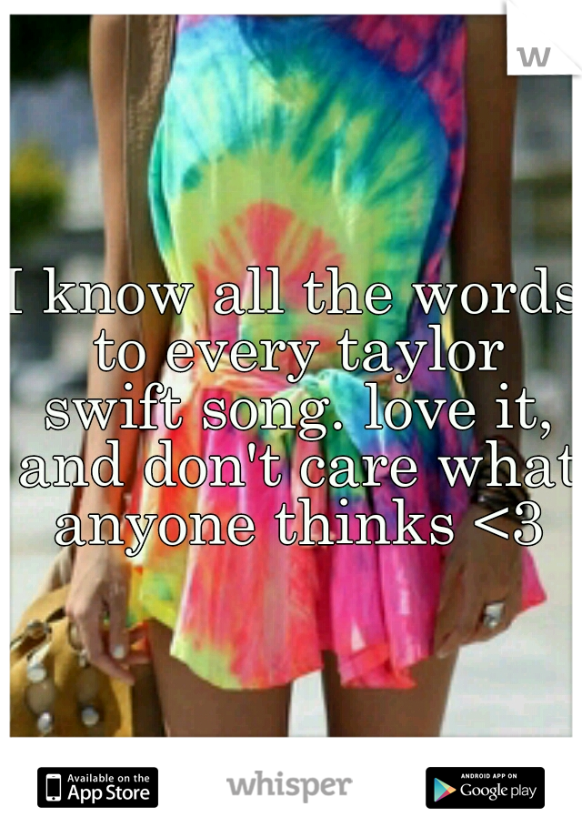 I know all the words to every taylor swift song. love it, and don't care what anyone thinks <3