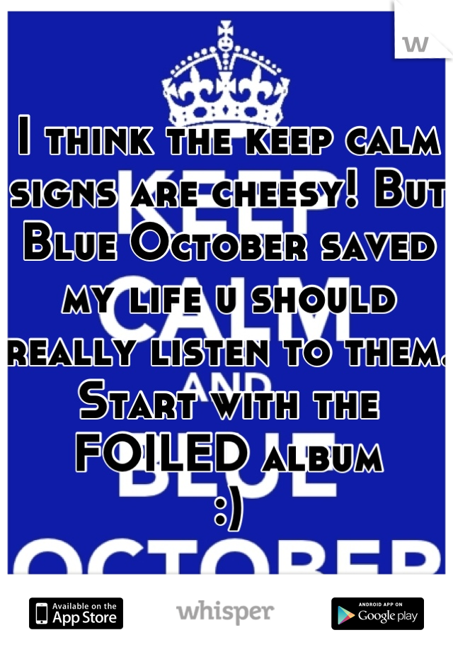 I think the keep calm signs are cheesy! But Blue October saved my life u should really listen to them. Start with the FOILED album
:)