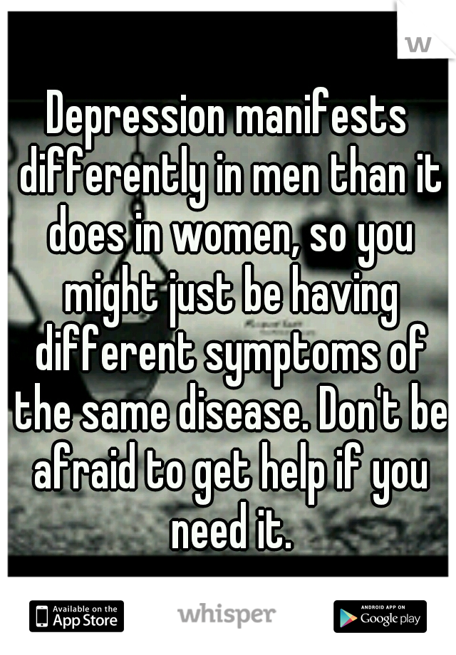 Depression manifests differently in men than it does in women, so you might just be having different symptoms of the same disease. Don't be afraid to get help if you need it.