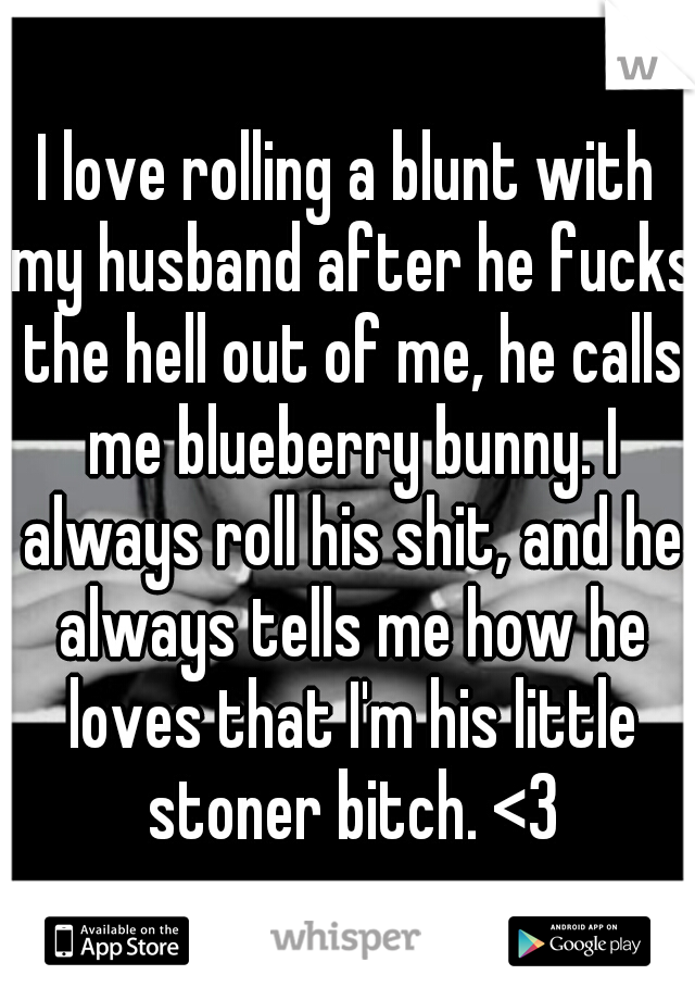 I love rolling a blunt with my husband after he fucks the hell out of me, he calls me blueberry bunny. I always roll his shit, and he always tells me how he loves that I'm his little stoner bitch. <3
