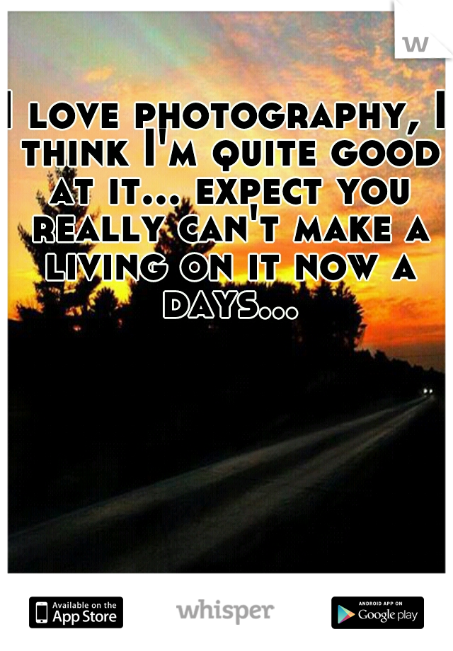I love photography, I think I'm quite good at it... expect you really can't make a living on it now a days...